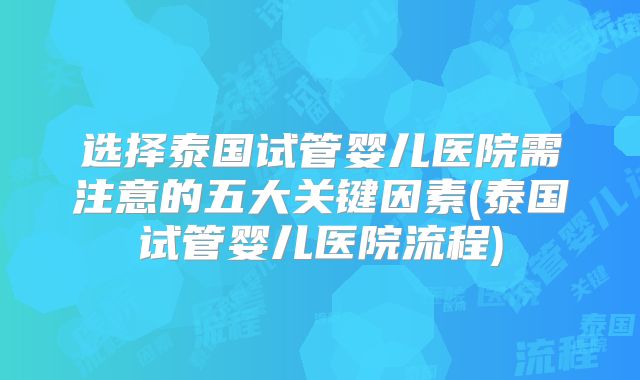 选择泰国试管婴儿医院需注意的五大关键因素(泰国试管婴儿医院流程)