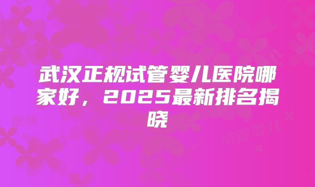 武汉正规试管婴儿医院哪家好，2025最新排名揭晓
