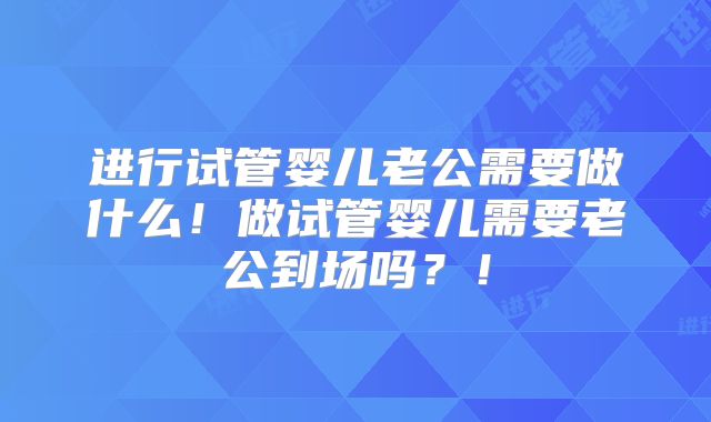 进行试管婴儿老公需要做什么！做试管婴儿需要老公到场吗？！