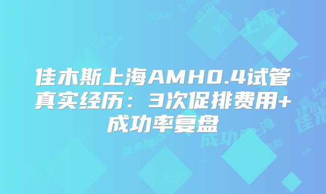 佳木斯上海AMH0.4试管真实经历:3次促排费用+成功率复盘