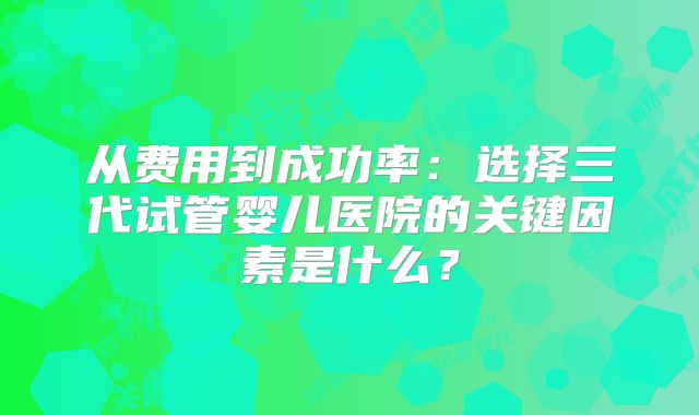 从费用到成功率：选择三代试管婴儿医院的关键因素是什么？