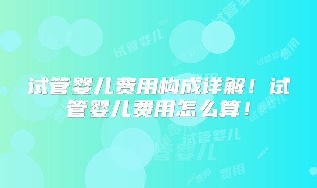 试管婴儿费用构成详解！试管婴儿费用怎么算！