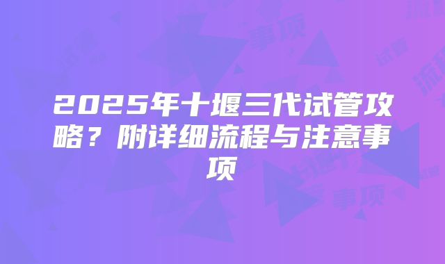 2025年十堰三代试管攻略？附详细流程与注意事项