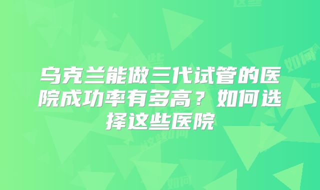 乌克兰能做三代试管的医院成功率有多高？如何选择这些医院
