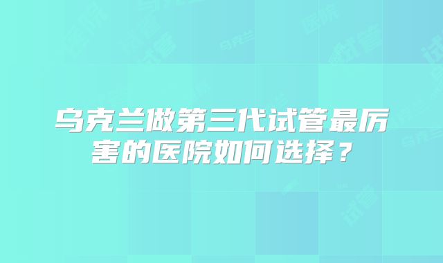 乌克兰做第三代试管最厉害的医院如何选择?