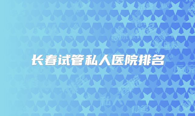 长春试管私人医院排名