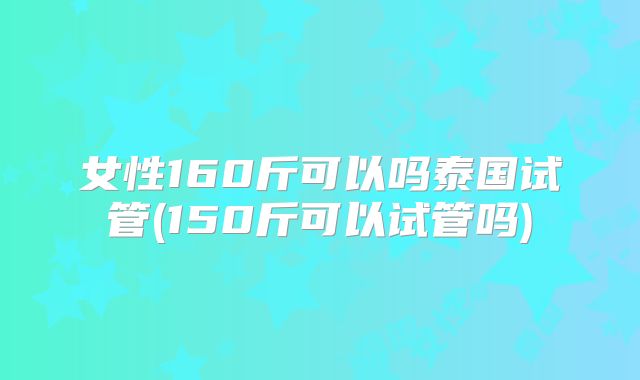 女性160斤可以吗泰国试管(150斤可以试管吗)