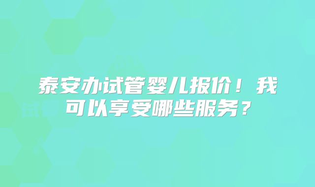 泰安办试管婴儿报价！我可以享受哪些服务？