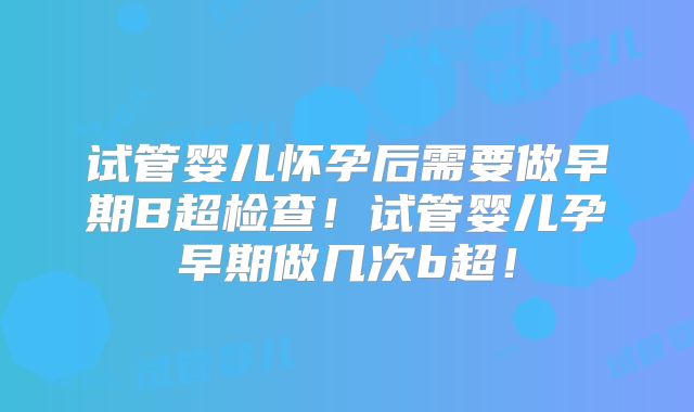 试管婴儿怀孕后需要做早期B超检查！试管婴儿孕早期做几次b超！