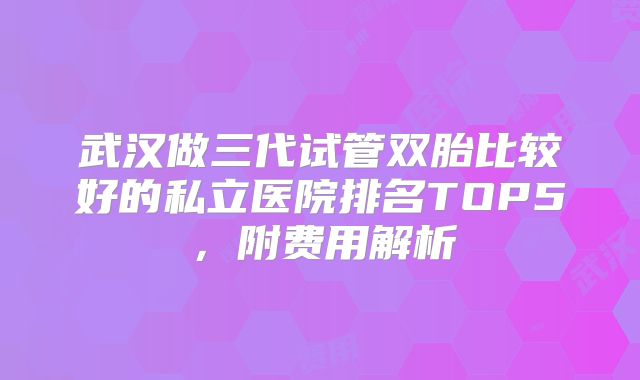 武汉做三代试管双胎比较好的私立医院排名TOP5，附费用解析
