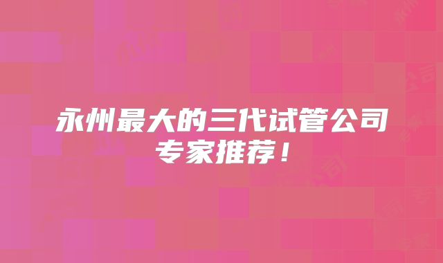 永州最大的三代试管公司专家推荐！