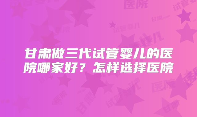 甘肃做三代试管婴儿的医院哪家好?怎样选择医院