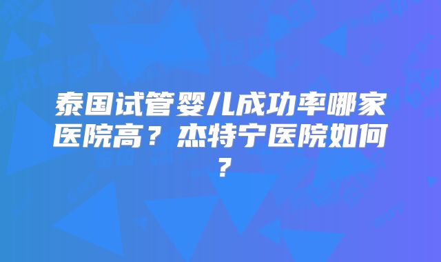泰国试管婴儿成功率哪家医院高？杰特宁医院如何？