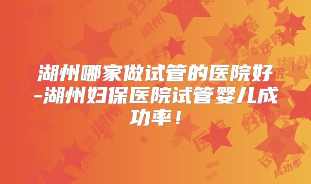 湖州哪家做试管的医院好-湖州妇保医院试管婴儿成功率！