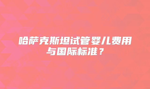 哈萨克斯坦试管婴儿费用与国际标准？