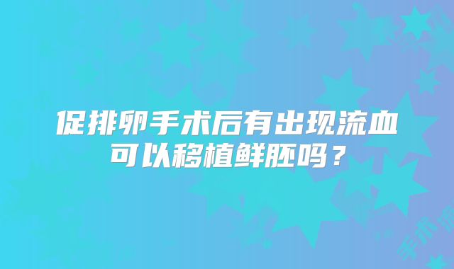 促排卵手术后有出现流血可以移植鲜胚吗？