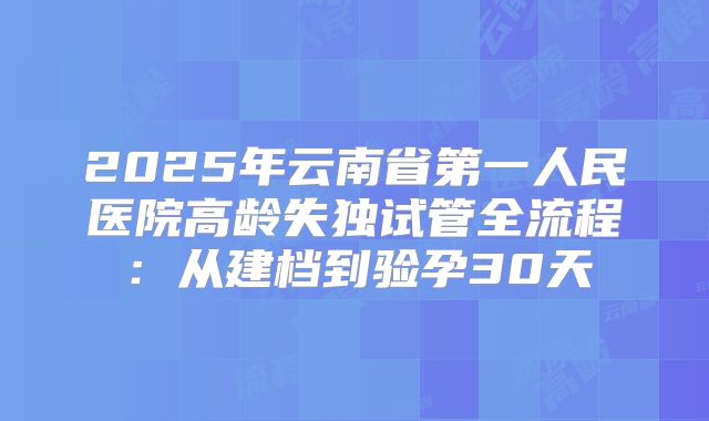 2025年云南省第一人民医院高龄失独试管全流程：从建档到验孕30天