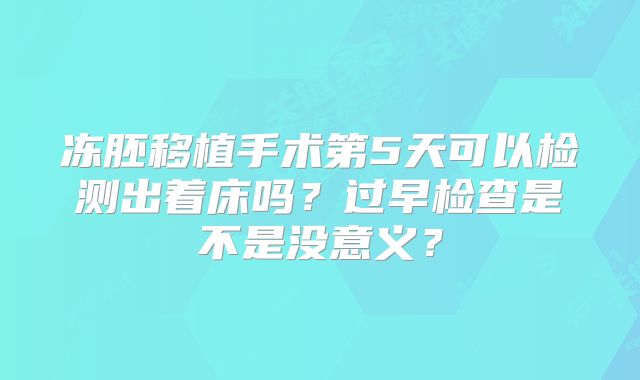 冻胚移植手术第5天可以检测出着床吗？过早检查是不是没意义？