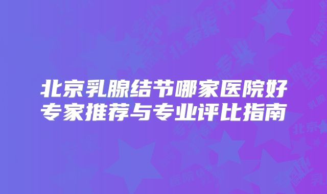 北京乳腺结节哪家医院好专家推荐与专业评比指南