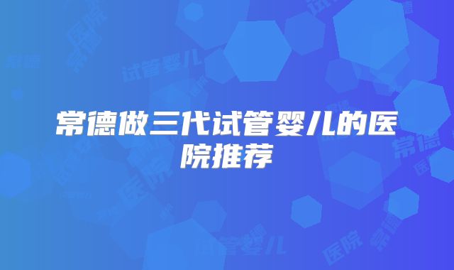 常德做三代试管婴儿的医院推荐