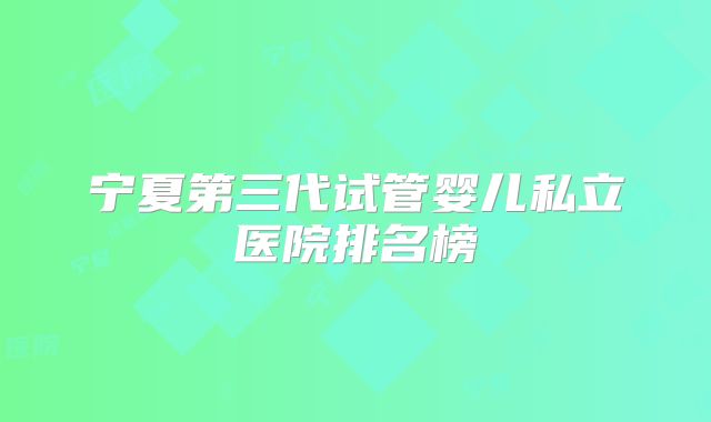 宁夏第三代试管婴儿私立医院排名榜
