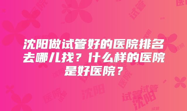 沈阳做试管好的医院排名去哪儿找？什么样的医院是好医院？