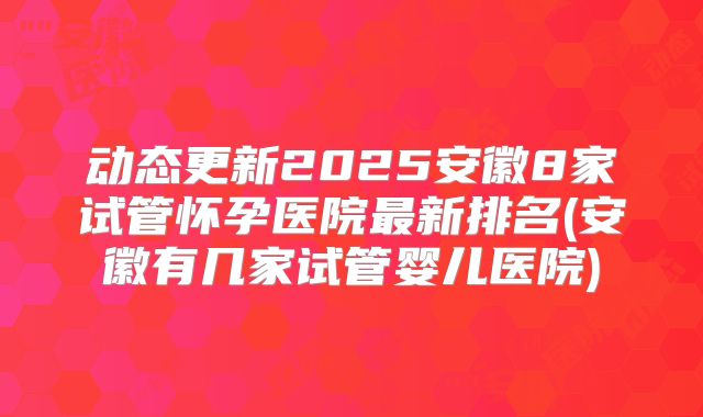 动态更新2025安徽8家试管怀孕医院最新排名(安徽有几家试管婴儿医院)