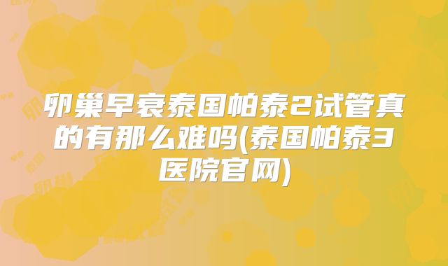 卵巢早衰泰国帕泰2试管真的有那么难吗(泰国帕泰3医院官网)