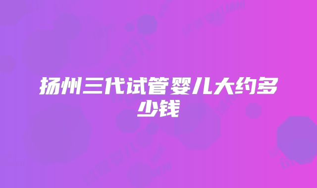 扬州三代试管婴儿大约多少钱