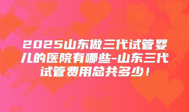 2025山东做三代试管婴儿的医院有哪些-山东三代试管费用总共多少!