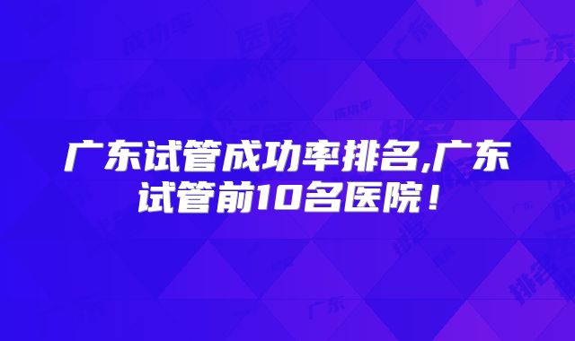 广东试管成功率排名,广东试管前10名医院！