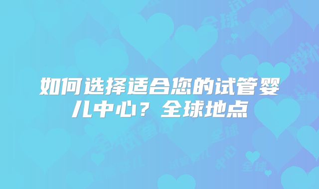 如何选择适合您的试管婴儿中心？全球地点