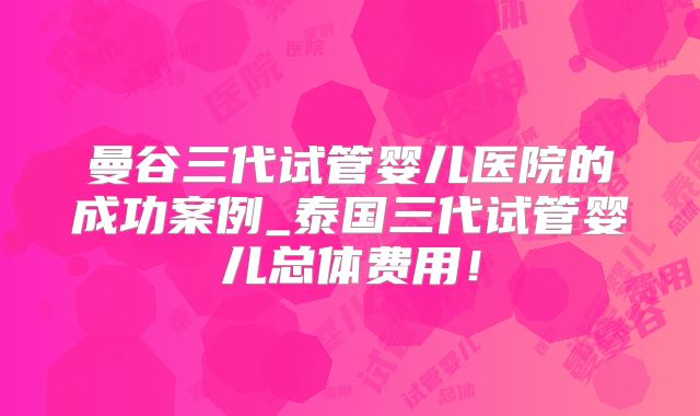 曼谷三代试管婴儿医院的成功案例_泰国三代试管婴儿总体费用!