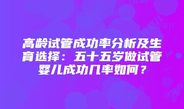 高龄试管成功率分析及生育选择：五十五岁做试管婴儿成功几率如何？