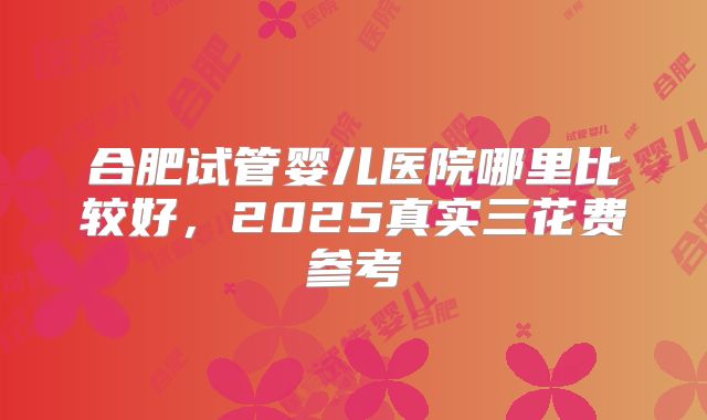 合肥试管婴儿医院哪里比较好，2025真实三花费参考