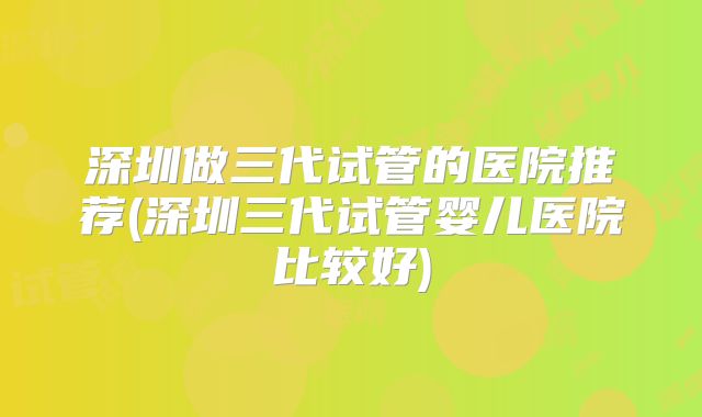 深圳做三代试管的医院推荐(深圳三代试管婴儿医院比较好)