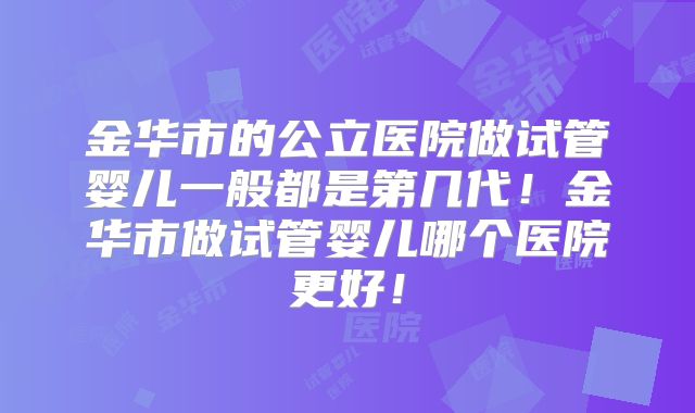 金华市的公立医院做试管婴儿一般都是第几代！金华市做试管婴儿哪个医院更好！