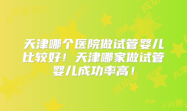 天津哪个医院做试管婴儿比较好！天津哪家做试管婴儿成功率高！