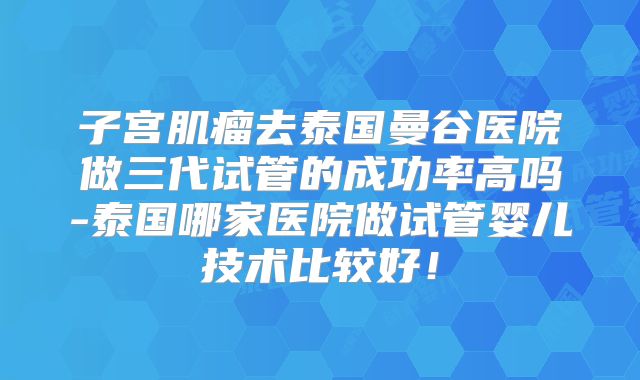 子宫肌瘤去泰国曼谷医院做三代试管的成功率高吗-泰国哪家医院做试管婴儿技术比较好!