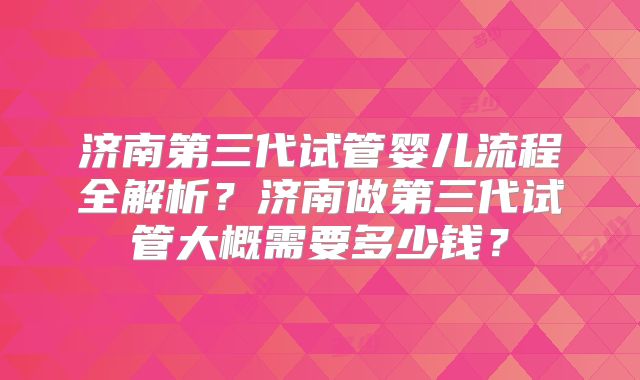 济南第三代试管婴儿流程全解析？济南做第三代试管大概需要多少钱？