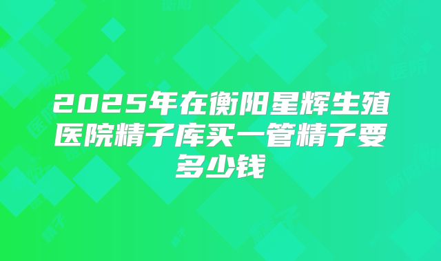 2025年在衡阳星辉生殖医院精子库买一管精子要多少钱