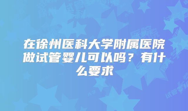 在徐州医科大学附属医院做试管婴儿可以吗?有什么要求