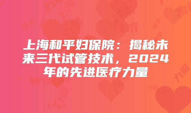 上海和平妇保院：揭秘未来三代试管技术，2024年的先进医疗力量