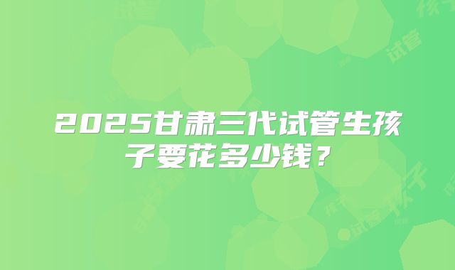 2025甘肃三代试管生孩子要花多少钱？