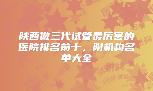 陕西做三代试管最厉害的医院排名前十，附机构名单大全