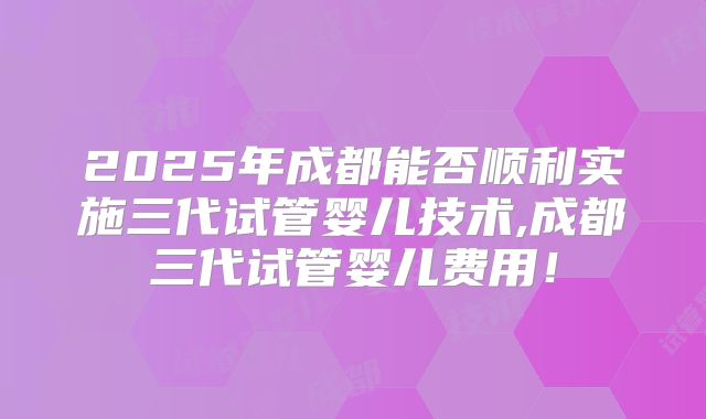 2025年成都能否顺利实施三代试管婴儿技术,成都三代试管婴儿费用！