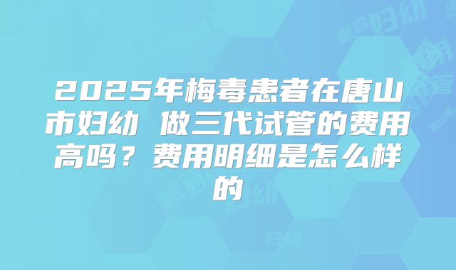 2025年梅毒患者在唐山市妇幼 做三代试管的费用高吗?费用明细是怎么样的