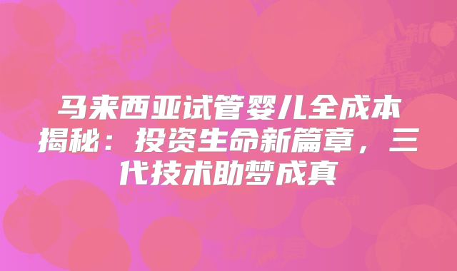 马来西亚试管婴儿全成本揭秘：投资生命新篇章，三代技术助梦成真