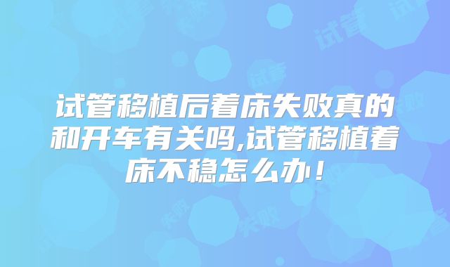 试管移植后着床失败真的和开车有关吗,试管移植着床不稳怎么办！