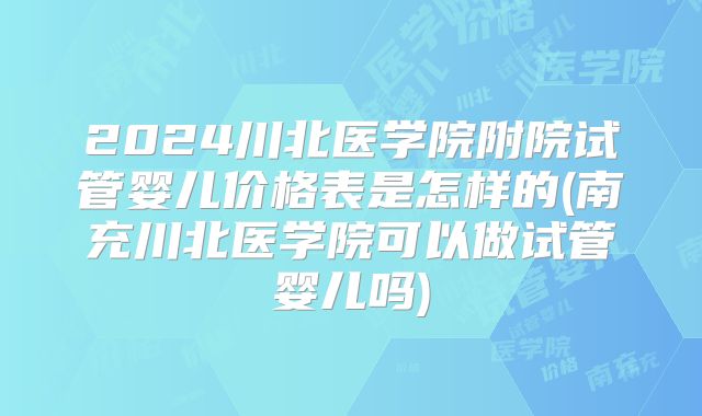 2024川北医学院附院试管婴儿价格表是怎样的(南充川北医学院可以做试管婴儿吗)